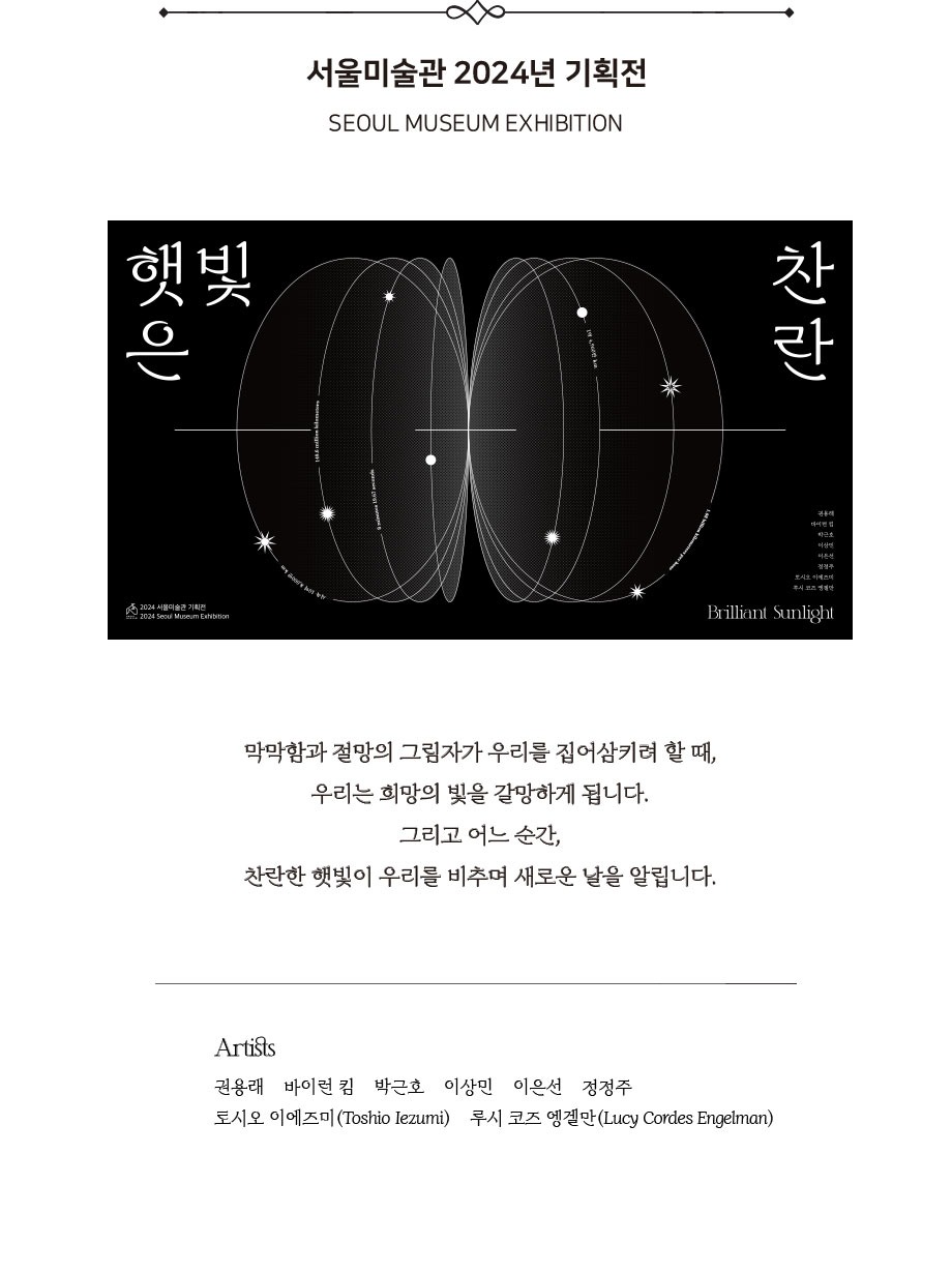 서울미술관 2024년 기획전 SEOUL MUSEUM EXHIBITION 2024 Seoul Museum Exhibition 막막함과 절망의 그림자가 우리를 집어삼키려 할 때,우리는 희망의 빛을 갈망하게 됩니다. 그리고 어느 순간, 찬란한 햇빛이 우리를 비추며새로운날을알립니다.Artists권용래바이런킴박근호이상민 이은선 정정주토시오이에즈미루시코즈엥겔만