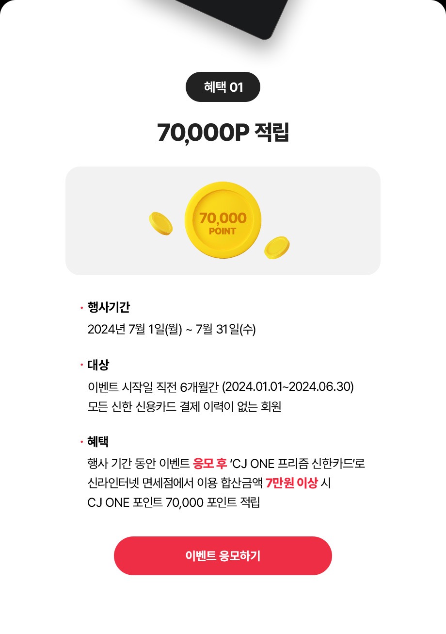 혜택 01 50000P 행사기간 2024년 7월 1일(월) ~ 7월 31일(수) 대상 이벤트 시작일 직전 6개월간 (2024.01.01 ~ 2024.06.30) 모든 신한 신용카드 결제 이력이없는회원혜택행사기간 동안 이벤트 응모 후 CJ ONE 프리즘 신한카드로신라인터넷 면세점에서 이용 합산금액 7만원 이상 시 CJ ONE 포인트 70,000포인트적립