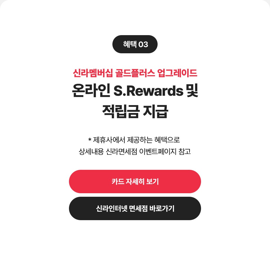 혜택3 신라멤버십 골드플러스 업그레이드, 온라인 S.Rewards 및 적립금 지급 *제휴사에서 제공하는 혜택으로 상세내용 신라면세점 이벤트페이지 참고