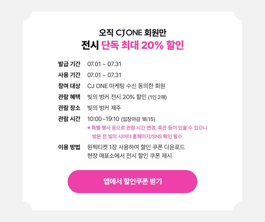 오직 CJ ONE 회원만 전시 단독 최대 20% 할인발급기간:24.07.01 ~ 24.07.31사용기간:24.07.01 ~ 24.07.31참여대상:CJ ONE 마케팅 수신 동의한 회원관람혜택:빛의 벙커 20% 할인 (1인 2매)관람장소:빛의 벙커 제주관람시간:10:00 ~ 19:00 (입장마감 18:15)