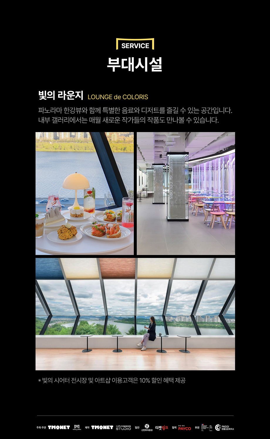 부대시설 - 빛의 라운지 LOUNGE de COLORS - 파노라마 한강뷰와 함께 특별한 음료와 디저트를 즐길 수 있는 공간입니다. 내부 갤러리에서는 매월 새로운 작가들의 작품도 만나볼 수 있습니다. * 빛의 시어터 전시장 및 아트샵 이용고객은 10퍼센트 할인 혜택 제공