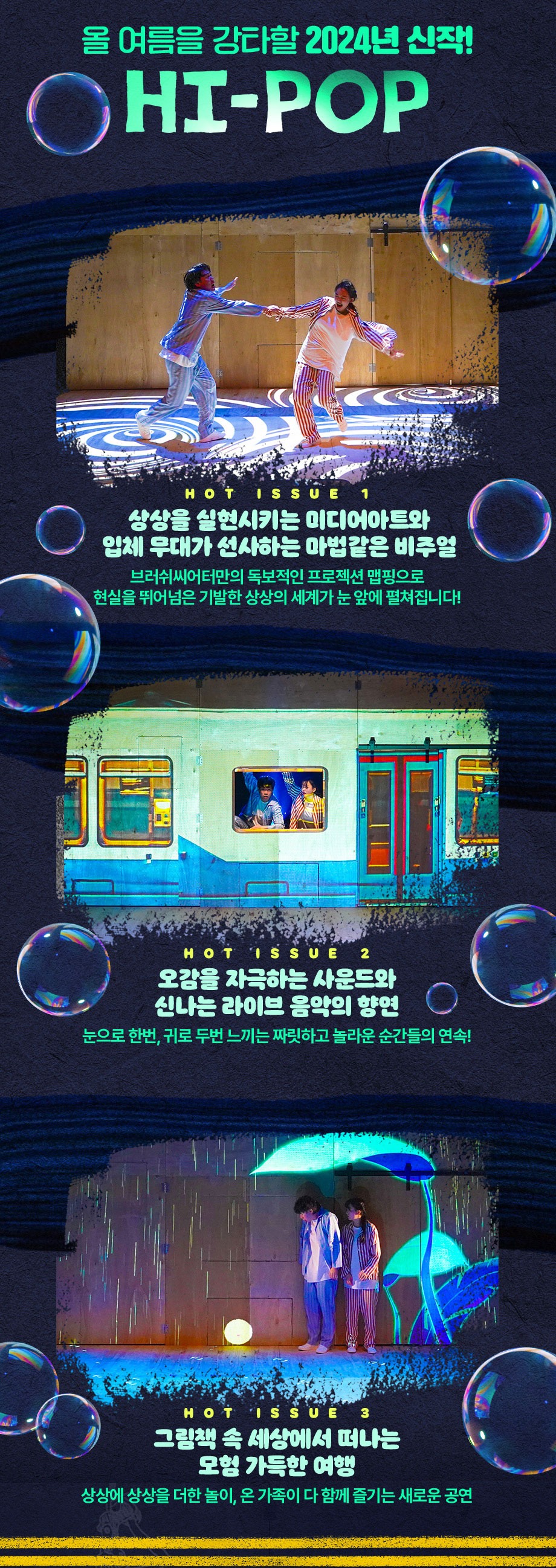 올 여름 강타할 2024년 신작 HI-POP 상상을 실현시키는 미디어아트와 입체 무대가 선사하는 마법같은 비주얼 브러쉬씨어터만의 독보적인 프로젝트 맵핑으로 현실을 뛰어넘은 기발한 상상의 세계가 눈앞에 펼쳐집니다 오감을 자극하는 사운드와 신나는 라이브 음악의 향연 눈으로 한번 귀로 두번 느끼는 짜릿하고 놀라운 순간들의 연속