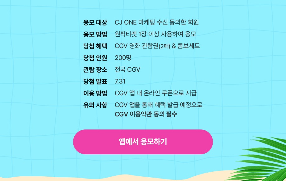 응모 대상 CJ ONE 마케팅 수신 동의한 회원 응모 방법 원픽티켓 1장 이상 사용하여 응모 당첨 혜택 CGV 영화 관람권(2매) 콤보 세트 당첨 인원 200명 관람 장소 전국 CGV 당첨 발표 7.31 이용 방법 CGV 앱 내 온라인 쿠폰으로 지급 유의사항 CGV 앱을 통해 혜택 발급 예정으로 CGV 이용약관 동의 필수