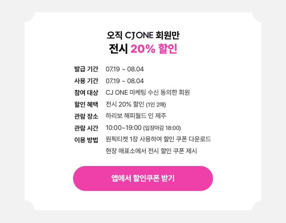 오직 CJ ONE 회원만 전시 20% 할인 발급기간:07.19 ~ 08.04사용기간:07.19 ~ 08.04참여대상:CJ ONE 마케팅 수신 동의한 회원할인혜택:전시 20% 할인 (1인 2매)관람장소:하리보 해피월드 인 제주