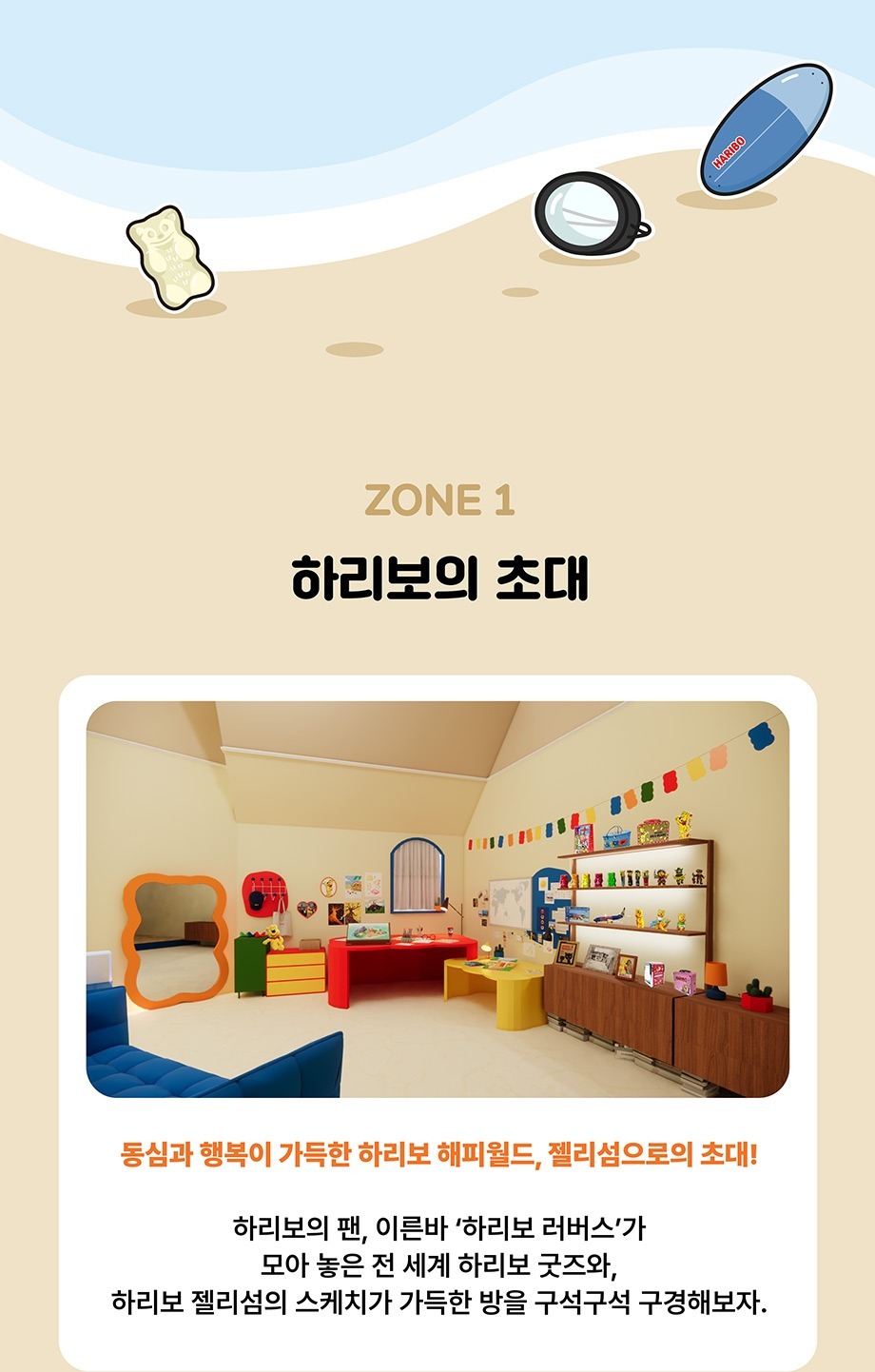 ZONE 1 하리보의 초대 동심과 행복이 가득한 하리보 해피월드, 젤리섬으로의 초대! 하리보의 팬, 이른바 '하리보 러버스'가 모아 놓은 전 세계 하리보 굿즈와,하리보 젤리섬의 스케치가 가득한 방을 구석구석 구경해보자.