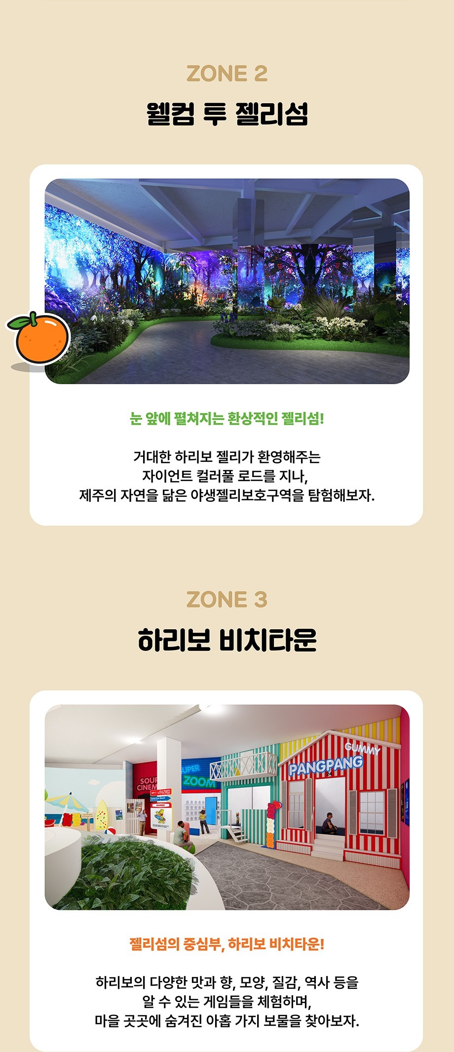 ZONE 2 웰컴 투 젤리섬 눈 앞에 펼쳐지는 환상적인 젤리섬! 거대한 하리보 젤리가 환영해주는 자이언트 컬러풀 로드를 지나, 제주의 자연을 닮은 야생젤리보호구역을 탐험해보자.