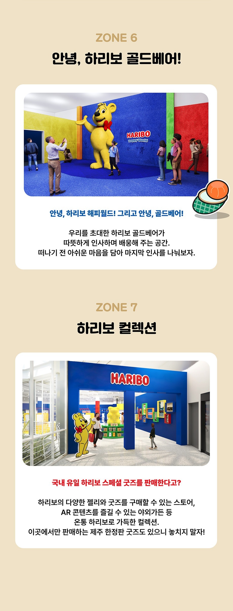 ZONE 6 안녕, 하리보 골드베어! 안녕, 하리보 해피월드! 그리고 안녕, 골드베어!우리를 초대한 하리보 골드베어가 따뜻하게 인사하며 배웅해 주는 공간. 떠나기 전 아쉬운 마음을 담아 마지막 인사를 나눠보자.