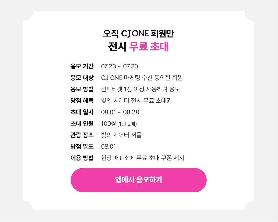 오직 CJ ONE 회원만 전시 무료 초대응모기간:07.23 ~ 07.30응모대상:CJ ONE 마케팅 수신 동의한 회원응모방법:원픽티켓 1장 이상 사용하여 응모당첨혜택:빛의 시어터 전시 무료 초대권초대일시:08.01 ~ 08.28초대인원:100쌍(1인 2매)